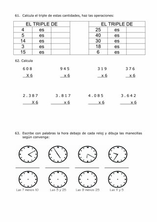61. Calcula el triple de estas cantidades, haz las operaciones:
EL TRIPLE DE EL TRIPLE DE
4 es 25 es
5 es 40 es
14 es 30 es
3 es 18 es
15 es 6 es
62. Calcula
6 0 8 9 4 5 3 1 9 3 7 6
X 6 x 6 x 6 x 6
2 . 3 8 7 3 . 8 1 7 4 . 0 8 5 3 . 6 4 2
X 6 x 6 x 6 x 6
63. Escribe con palabras la hora debajo de cada reloj y dibuja las manecillas
según convenga:
 