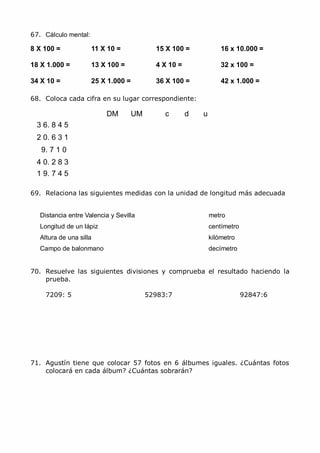 MCarmen Pérez Parque-Colegio Santa Ana Actividades para verano
67. Cálculo mental:
8 X 100 = 11 X 10 = 15 X 100 = 16 x 10.000 =
18 X 1.000 = 13 X 100 = 4 X 10 = 32 x 100 =
34 X 10 = 25 X 1.000 = 36 X 100 = 42 x 1.000 =
68. Coloca cada cifra en su lugar correspondiente:
3 6. 8 4 5
2 0. 6 3 1
9. 7 1 0
4 0. 2 8 3
1 9. 7 4 5
DM UM c d u
69. Relaciona las siguientes medidas con la unidad de longitud más adecuada
Distancia entre Valencia y Sevilla metro
Longitud de un lápiz centímetro
Altura de una silla kilómetro
Campo de balonmano decímetro
70. Resuelve las siguientes divisiones y comprueba el resultado haciendo la
prueba.
7209: 5 52983:7 92847:6
71. Agustín tiene que colocar 57 fotos en 6 álbumes iguales. ¿Cuántas fotos
colocará en cada álbum? ¿Cuántas sobrarán?
 
