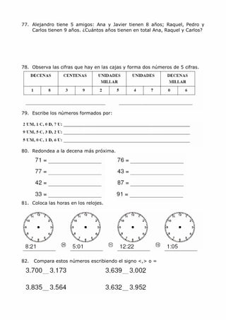 MCarmen Pérez Parque-Colegio Santa Ana Actividades para verano
77. Alejandro tiene 5 amigos: Ana y Javier tienen 8 años; Raquel, Pedro y
Carlos tienen 9 años. ¿Cuántos años tienen en total Ana, Raquel y Carlos?
78. Observa las cifras que hay en las cajas y forma dos números de 5 cifras.
79. Escribe los números formados por:
80. Redondea a la decena más próxima.
81. Coloca las horas en los relojes.
82. Compara estos números escribiendo el signo <,> o =
 
