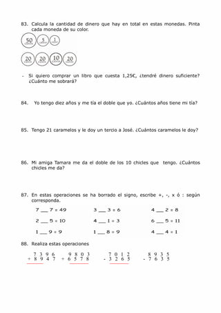 MCarmen Pérez Parque-Colegio Santa Ana Actividades para verano
83. Calcula la cantidad de dinero que hay en total en estas monedas. Pinta
cada moneda de su color.
- Si quiero comprar un libro que cuesta 1,25€, ¿tendré dinero suficiente?
¿Cuánto me sobrará?
84. Yo tengo diez años y me tía el doble que yo. ¿Cuántos años tiene mi tía?
85. Tengo 21 caramelos y le doy un tercio a José. ¿Cuántos caramelos le doy?
86. Mi amiga Tamara me da el doble de los 10 chicles que tengo. ¿Cuántos
chicles me da?
87. En estas operaciones se ha borrado el signo, escribe +, -, x ó : según
corresponda.
88. Realiza estas operaciones
7 3 9 6 9 8 0 3 7 0 1 2 8 9 3 5
+ 8 9 4 7 + 6 5 7 8 - 3 2 6 5 - 7 6 3 5
 