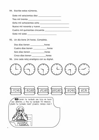 MCarmen Pérez Parque-Colegio Santa Ana Actividades para verano
94. Escribe estos números.
Siete mil seiscientos diez
Tres mil treinta
Ocho mil ochocientos ocho
Nueve mil noventa y nueve
Cuatro mil quinientas cincuenta
Siete mil siete
95. Un día tiene 24 horas. Completa.
Dos días tienen horas
Cuatro días tienen horas
Seis días tienen horas
Cinco días tienen horas
96. Une cada reloj analógico con su digital.
 