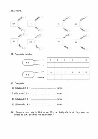 MCarmen Pérez Parque-Colegio Santa Ana Actividades para verano
7 8 9 10 11 12
10 11 12 13 14 15
P P
P
P
101.Calcula.
125 213 24
OBLE
D
TRI
LE
OBLE
D
OBLE
D
13
T
RI LE
OBLE
D
462 583 62
TRI
LE
83
TRI
LE
102. Completa la tabla.
X 4
X 5
103. Completa.
104. Compro una caja de lápices de 2€ y un bolígrafo de 4. Pago con un
billete de 10€. ¿Cuánto me devolverán?
 
