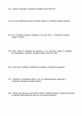 MCarmen Pérez Parque-Colegio Santa Ana Actividades para verano
112. Tengo 5 tortugas, ¿cuántas me faltan para tener 9?
113. En una madriguera hay 5 conejos. Salen 3. ¿Cuántos quedan dentro?
114. En un balcón tengo 8 macetas y en otro hay 7. ¿Cuántas macetas
tengo en total?
115. Juan riega 8 macetas de geranios y su hermana riega 5 macetas
de margaritas. ¿Cuántas macetas riegan entre los dos?
116. Juan tenía 5 globos. Explotaron 2 globos. ¿Cuántos le quedan?
117. Tenemos 5 mariposas libres. Con un cazamariposas cogemos 2.
¿Cuántas mariposas quedan libres?
118. Tengo una caja que vacía pesa 3 Kilos. También tengo 12 Kilos de limones.
¿Cuántos Kilos pesará la caja con los limones dentro?
 