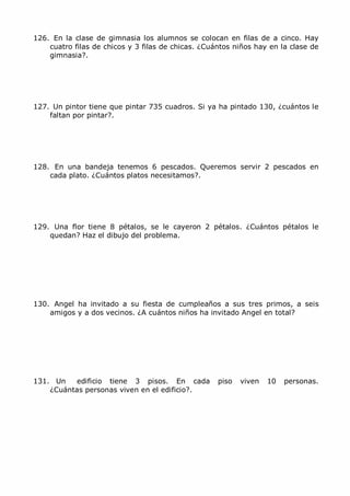 MCarmen Pérez Parque-Colegio Santa Ana Actividades para verano
126. En la clase de gimnasia los alumnos se colocan en filas de a cinco. Hay
cuatro filas de chicos y 3 filas de chicas. ¿Cuántos niños hay en la clase de
gimnasia?.
127. Un pintor tiene que pintar 735 cuadros. Si ya ha pintado 130, ¿cuántos le
faltan por pintar?.
128. En una bandeja tenemos 6 pescados. Queremos servir 2 pescados en
cada plato. ¿Cuántos platos necesitamos?.
129. Una flor tiene 8 pétalos, se le cayeron 2 pétalos. ¿Cuántos pétalos le
quedan? Haz el dibujo del problema.
130. Angel ha invitado a su fiesta de cumpleaños a sus tres primos, a seis
amigos y a dos vecinos. ¿A cuántos niños ha invitado Angel en total?
131. Un edificio tiene 3 pisos. En cada piso viven 10 personas.
¿Cuántas personas viven en el edificio?.
 