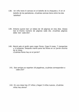 138. Un niño tiene 8 canicas en el bolsillo de la chaqueta y 9 en el
bolsillo de los pantalones. ¿Cuántas canicas tiene entre los dos
bolsillos?
139. Antonio quiere leer un tebeo de 18 páginas en tres días. Desea
leer el mismo número de páginas cada día. ¿Cuántas páginas
debe leer cada día?.
140. Mamá sale al jardín para coger flores. Coge 8 rosas, 7 margaritas
y 4 tulipanes. Después mamá pone las flores en un jarrón encima
de la mesa.
¿Cuántas flores hay en el jarrón?
141. Seis amigos se reparten 18 pegatinas, ¿cuántas corresponden a
cada uno?
142. En una clase hay 27 niños y llegan 5 niños nuevos. ¿Cuántos
niños hay ahora?
 