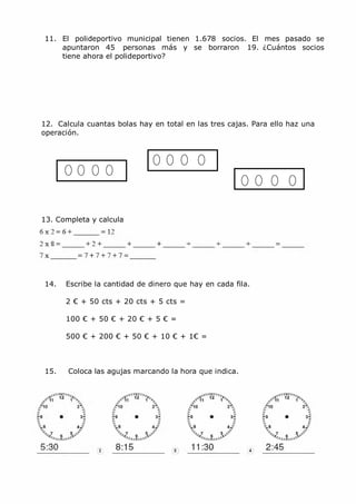 MCarmen Pérez Parque-Colegio Santa Ana Actividades para verano
11. El polideportivo municipal tienen 1.678 socios. El mes pasado se
apuntaron 45 personas más y se borraron 19. ¿Cuántos socios
tiene ahora el polideportivo?
12. Calcula cuantas bolas hay en total en las tres cajas. Para ello haz una
operación.
13. Completa y calcula
14. Escribe la cantidad de dinero que hay en cada fila.
2 € + 50 cts + 20 cts + 5 cts =
100 € + 50 € + 20 € + 5 € =
500 € + 200 € + 50 € + 10 € + 1€ =
15. Coloca las agujas marcando la hora que indica.
 