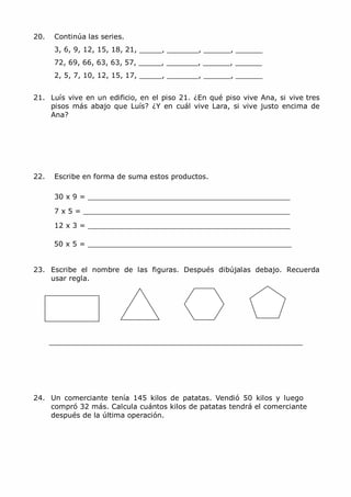 20. Continúa las series.
3, 6, 9, 12, 15, 18, 21, _____, _______, ______, ______
72, 69, 66, 63, 63, 57, _____, _______, ______, ______
2, 5, 7, 10, 12, 15, 17, _____, _______, ______, ______
21. Luís vive en un edificio, en el piso 21. ¿En qué piso vive Ana, si vive tres
pisos más abajo que Luís? ¿Y en cuál vive Lara, si vive justo encima de
Ana?
22. Escribe en forma de suma estos productos.
30 x 9 = _____________________________________________
7 x 5 = ______________________________________________
12 x 3 = _____________________________________________
50 x 5 = _____________________________________________
23. Escribe el nombre de las figuras. Después dibújalas debajo. Recuerda
usar regla.
24. Un comerciante tenía 145 kilos de patatas. Vendió 50 kilos y luego
compró 32 más. Calcula cuántos kilos de patatas tendrá el comerciante
después de la última operación.
 