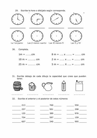 MCarmen Pérez Parque-Colegio Santa Ana Actividades para verano
29. Escribe la hora o dibújala según corresponda.
30. Completa.
1m = ………cm 8 m = ….. x …….. = ……… cm
10 m = ……….. cm 2 m = ……. x …… = ……… cm
25 m = ………… cm 5 m = ……. X ….. = ……… cm
31. Escribe debajo de cada dibujo la capacidad que crees que pueden
tener.
32. Escribe el anterior y el posterior de estos números
_______ 213 _______ _______ 760 ______ ______ 550 ______
_______ 257 _______ _______ 501 ______ ______ 298 ______
_______ 155 _______ _______ 389 ______ ______ 976 ______
_______ 754 _______ _______ 597 ______ ______ 159 ______
_______ 607 _______ _______ 240 ______ ______ 995 ______
 