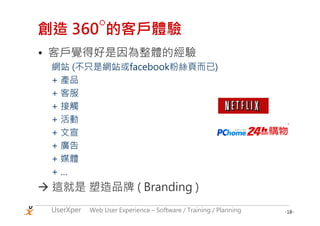 ○
創造 360 的客戶體驗
• 客戶覺得好是因為整體的經驗
 網站 (不只是網站或facebook粉絲頁而已)
 + 產品
 + 客服
 + 接觸
 + 活動
 + 文宣
 + 廣告
 + 媒體
 +…
 這就是 塑造品牌 ( Branding )
 UserXper   Web User Experience – Software / Training / Planning   -18-
 