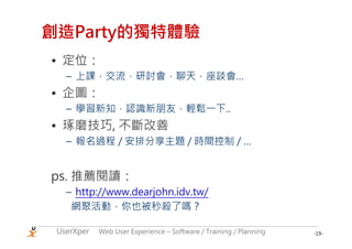 創造Party的獨特體驗
• 定位：
   – 上課，交流，研討會，聊天，座談會…
• 企圖：
   – 學習新知，認識新朋友，輕鬆一下..
• 琢磨技巧, 不斷改善
   – 報名過程 / 安排分享主題 / 時間控制 / …


ps. 推薦閱讀：
   – http://www.dearjohn.idv.tw/
    網聚活動，你也被秒殺了嗎？

 UserXper   Web User Experience – Software / Training / Planning   -19-
 