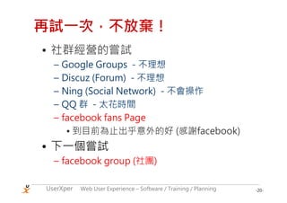 再試一次，不放棄！
• 社群經營的嘗試
  – Google Groups - 不理想
  – Discuz (Forum) - 不理想
  – Ning (Social Network) - 不會操作
  – QQ 群 - 太花時間
  – facebook fans Page
     • 到目前為止出乎意外的好 (感謝facebook)
• 下一個嘗試
  – facebook group (社團)

UserXper   Web User Experience – Software / Training / Planning   -20-
 