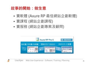 故事的開始：做生意
• 賣軟體 (Axure RP 最佳網站企劃軟體)
• 賣課程 (網站企劃課程)
• 賣服務 (網站企劃專案及顧問)




 UserXper   Web User Experience – Software / Training / Planning   -4-
 