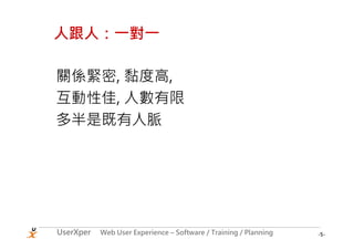 人跟人：一對一

關係緊密, 黏度高,
互動性佳, 人數有限
多半是既有人脈




UserXper   Web User Experience – Software / Training / Planning   -5-
 