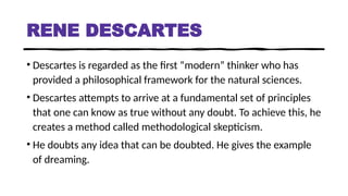 RENE DESCARTES
• Descartes is regarded as the first “modern” thinker who has
provided a philosophical framework for the natural sciences.
• Descartes attempts to arrive at a fundamental set of principles
that one can know as true without any doubt. To achieve this, he
creates a method called methodological skepticism.
• He doubts any idea that can be doubted. He gives the example
of dreaming.
 