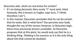 Descartes asks, what can one know for certain?
• If I am being deceived, then surely “I” must exist. Most
famously, this is known as Cogito, ergo Sum, (“I think,
therefore I am”).
• In this manner, Descartes concludes that he can be certain
that he exists. But in what form? You perceive your body
thought the use of the senses; however, in Descartes logic,
these have previously proven unreliable. So Descartes
proposes that at this point, he would only say that he is a
thinking thing. Thinking is his essence as it is the only thing
about him that cannot be doubted.
 