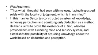 • Wax Argument
• “Thus what I thought I had seen with my eyes, I actually grasped
solely with the faculty of judgment, which is in my mind.”
• In this manner Descartes constructed a system of knowledge,
removing perception and admitting only deduction as a method.
He then claims to prove the existence of a God, who has
provided him with a working mind and sensory system, and
establishes the possibility of acquiring knowledge about the
world based on deduction and perception.
 