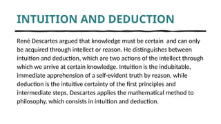 INTUITION AND DEDUCTION
René Descartes argued that knowledge must be certain and can only
be acquired through intellect or reason. He distinguishes between
intuition and deduction, which are two actions of the intellect through
which we arrive at certain knowledge. Intuition is the indubitable,
immediate apprehension of a self-evident truth by reason, while
deduction is the intuitive certainty of the first principles and
intermediate steps. Descartes applies the mathematical method to
philosophy, which consists in intuition and deduction.
 