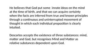 He believes that God put some innate ideas on the mind
at the time of birth, and that we can acquire certainty
when the facts are inferred from true and known principles
through a continuous and uninterrupted movement of
thought in which each individual proposition is clearly
intuited.
Descartes accepts the existence of three substances: mind,
matter and God, but recognises Mind and Matter as
relative substances dependent upon God.
 