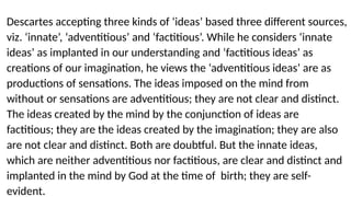 Descartes accepting three kinds of ‘ideas’ based three different sources,
viz. ‘innate’, ‘adventitious’ and ‘factitious’. While he considers ‘innate
ideas’ as implanted in our understanding and ‘factitious ideas’ as
creations of our imagination, he views the ‘adventitious ideas’ are as
productions of sensations. The ideas imposed on the mind from
without or sensations are adventitious; they are not clear and distinct.
The ideas created by the mind by the conjunction of ideas are
factitious; they are the ideas created by the imagination; they are also
are not clear and distinct. Both are doubtful. But the innate ideas,
which are neither adventitious nor factitious, are clear and distinct and
implanted in the mind by God at the time of birth; they are self-
evident.
 