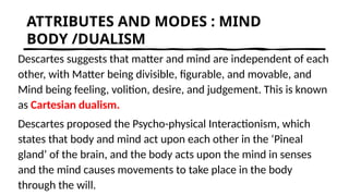 ATTRIBUTES AND MODES : MIND
BODY /DUALISM
Descartes suggests that matter and mind are independent of each
other, with Matter being divisible, figurable, and movable, and
Mind being feeling, volition, desire, and judgement. This is known
as Cartesian dualism.
Descartes proposed the Psycho-physical Interactionism, which
states that body and mind act upon each other in the ‘Pineal
gland’ of the brain, and the body acts upon the mind in senses
and the mind causes movements to take place in the body
through the will.
 