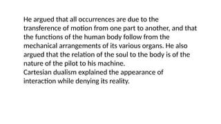 He argued that all occurrences are due to the
transference of motion from one part to another, and that
the functions of the human body follow from the
mechanical arrangements of its various organs. He also
argued that the relation of the soul to the body is of the
nature of the pilot to his machine.
Cartesian dualism explained the appearance of
interaction while denying its reality.
 