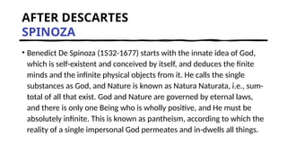 AFTER DESCARTES
SPINOZA
• Benedict De Spinoza (1532-1677) starts with the innate idea of God,
which is self-existent and conceived by itself, and deduces the finite
minds and the infinite physical objects from it. He calls the single
substances as God, and Nature is known as Natura Naturata, i.e., sum-
total of all that exist. God and Nature are governed by eternal laws,
and there is only one Being who is wholly positive, and He must be
absolutely infinite. This is known as pantheism, according to which the
reality of a single impersonal God permeates and in-dwells all things.
 