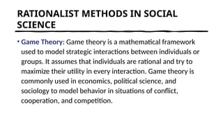 RATIONALIST METHODS IN SOCIAL
SCIENCE
• Game Theory: Game theory is a mathematical framework
used to model strategic interactions between individuals or
groups. It assumes that individuals are rational and try to
maximize their utility in every interaction. Game theory is
commonly used in economics, political science, and
sociology to model behavior in situations of conflict,
cooperation, and competition.
 