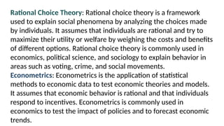 Rational Choice Theory: Rational choice theory is a framework
used to explain social phenomena by analyzing the choices made
by individuals. It assumes that individuals are rational and try to
maximize their utility or welfare by weighing the costs and benefits
of different options. Rational choice theory is commonly used in
economics, political science, and sociology to explain behavior in
areas such as voting, crime, and social movements.
Econometrics: Econometrics is the application of statistical
methods to economic data to test economic theories and models.
It assumes that economic behavior is rational and that individuals
respond to incentives. Econometrics is commonly used in
economics to test the impact of policies and to forecast economic
trends.
 