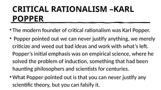 CRITICAL RATIONALISM –KARL
POPPER
•The modern founder of critical rationalism was Karl Popper.
• Popper pointed out we can never justify anything, we merely
criticize and weed out bad ideas and work with what’s left.
Popper’s initial emphasis was on empirical science, where he
solved the problem of induction, something that had been
haunting philosophers and scientists for centuries.
•What Popper pointed out is that you can never justify any
scientific theory, but you can falsify it.
 