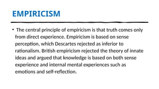 EMPIRICISM
• The central principle of empiricism is that truth comes only
from direct experience. Empiricism is based on sense
perception, which Descartes rejected as inferior to
rationalism. British empiricism rejected the theory of innate
ideas and argued that knowledge is based on both sense
experience and internal mental experiences such as
emotions and self-reflection.
 