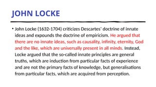 JOHN LOCKE
• John Locke (1632-1704) criticizes Descartes’ doctrine of innate
ideas and expounds the doctrine of empiricism. He argued that
there are no innate ideas, such as causality, infinity, eternity, God
and the like, which are universally present in all minds. Instead,
Locke argued that the so-called innate principles are general
truths, which are induction from particular facts of experience
and are not the primary facts of knowledge, but generalisations
from particular facts, which are acquired from perception.
 