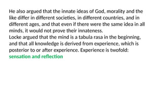 He also argued that the innate ideas of God, morality and the
like differ in different societies, in different countries, and in
different ages, and that even if there were the same idea in all
minds, it would not prove their innateness.
Locke argued that the mind is a tabula rasa in the beginning,
and that all knowledge is derived from experience, which is
posterior to or after experience. Experience is twofold:
sensation and reflection
 