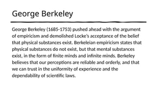 George Berkeley
George Berkeley (1685-1753) pushed ahead with the argument
of empiricism and demolished Locke’s acceptance of the belief
that physical substances exist. Berkeleian empiricism states that
physical substances do not exist, but that mental substances
exist, in the form of finite minds and infinite minds. Berkeley
believes that our perceptions are reliable and orderly, and that
we can trust in the uniformity of experience and the
dependability of scientific laws.
 