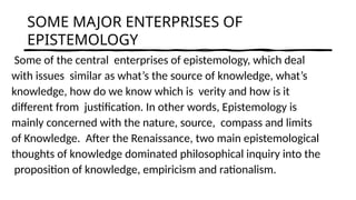 SOME MAJOR ENTERPRISES OF
EPISTEMOLOGY
Some of the central enterprises of epistemology, which deal
with issues similar as what’s the source of knowledge, what’s
knowledge, how do we know which is verity and how is it
different from justification. In other words, Epistemology is
mainly concerned with the nature, source, compass and limits
of Knowledge. After the Renaissance, two main epistemological
thoughts of knowledge dominated philosophical inquiry into the
proposition of knowledge, empiricism and rationalism.
 