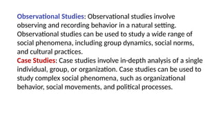 Observational Studies: Observational studies involve
observing and recording behavior in a natural setting.
Observational studies can be used to study a wide range of
social phenomena, including group dynamics, social norms,
and cultural practices.
Case Studies: Case studies involve in-depth analysis of a single
individual, group, or organization. Case studies can be used to
study complex social phenomena, such as organizational
behavior, social movements, and political processes.
 