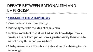 DEBATE BETWEEN RATIONALISM AND
EMPIRICISM
• ARGUMENTS FROM EMPIRICISTS
• Main problem innate knowledge.
• Tend to agree with the idea of tabula rasa.
• For the simple fact that, if we had innate knowledge from a
previous life or from god or from a greater reality then why do
we not carry this when we are born.
• A baby seems more like a blank slate rather than having innate
knowledge.
 
