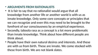 • ARGUMENTS FROM RATIONALISTS
• It is fair to say that no rationalist would argue that all
knowledge from another life or another world is with us as
innate knowledge. Only some core concepts or principles that
we can recognize and even this may need to be brought to the
forefront of our consciousness by an empirical experience.
• Secondly, taboola rasa as a concept is a lot more problematic
than innate knowledge. Think about how different people are
think about.
• People have their own natural desires and interests. And these
are with us from birth. These are innate. We come stocked with
these from birth. We are not blank slates.
 