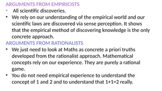 ARGUMENTS FROM EMPIRICISTS
• All scientific discoveries.
• We rely on our understanding of the empirical world and our
scientific laws are discovered via sense perception. It shows
that the empirical method of discovering knowledge is the only
concrete approach.
ARGUMENTS FROM RATIONALISTS
• We just need to look at Maths as concrete a priori truths
developed from the rationalist approach. Mathematical
concepts rely on our experience. They are purely a rational
game.
• You do not need empirical experience to understand the
concept of 1 and 2 and to understand that 1+1=2 really.
 