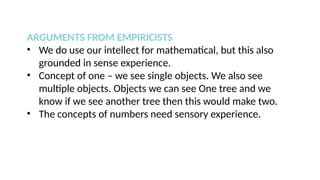 ARGUMENTS FROM EMPIRICISTS
• We do use our intellect for mathematical, but this also
grounded in sense experience.
• Concept of one – we see single objects. We also see
multiple objects. Objects we can see One tree and we
know if we see another tree then this would make two.
• The concepts of numbers need sensory experience.
 