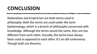 CONCLUSION
Rationalism and Empiricism are both terms used in
philosophy. Both the terms are used under the term
Epistemology, which is a branch of philosophy concerned with
knowledge. Although the terms sound the same, they are too
different from each other. Actually, the terms have always
been used as opposed to each other. It’s an old controversy.
Though both are theories.
 