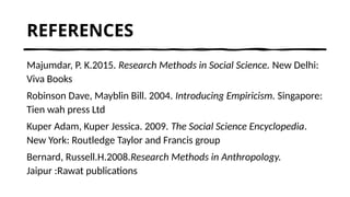 REFERENCES
Majumdar, P. K.2015. Research Methods in Social Science. New Delhi:
Viva Books
Robinson Dave, Mayblin Bill. 2004. Introducing Empiricism. Singapore:
Tien wah press Ltd
Kuper Adam, Kuper Jessica. 2009. The Social Science Encyclopedia.
New York: Routledge Taylor and Francis group
Bernard, Russell.H.2008.Research Methods in Anthropology.
Jaipur :Rawat publications
 
