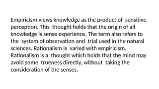 Empiricism views knowledge as the product of sensitive
perception. This thought holds that the origin of all
knowledge is sense experience. The term also refers to
the system of observation and trial used in the natural
sciences. Rationalism is varied with empiricism.
Rationalism is a thought which holds that the mind may
avoid some trueness directly, without taking the
consideration of the senses.
 