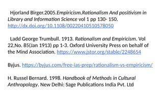 Hjorland Birger.2005.Empiricism,Rationalism And positivism in
Library and Information Science vol 1 pp 130- 150.
http://dx.doi.org/10.1108/00220410510578050
Ladd George Trumbull. 1913. Rationalism and Empiricism. Vol
22,No. 85(Jan 1913) pp 1-3. Oxford University Press on behalf of
the Mind Association. https://www.jstor.org/stable/2248654
Byjus. https://byjus.com/free-ias-prep/rationalism-vs-empiricism/
H. Russel Bernard. 1998. Handbook of Methods in Cultural
Anthropology. New Delhi: Sage Publications India Pvt. Ltd
 