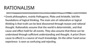 RATIONALISM
• Greek philosophers, mainly Pythagoras, Plato and Aristotle, laid the
foundations of logical thinking. The main aim of rationalism or logical
thinking is that truth can be best discovered through reason and rational
thought. Rationalists assume that the world is deterministic, and that
cause and effect hold for all events. They also assume that these can be
understood through sufficient understanding and thought. A priori (from
cause to effect) is a source of much knowledge. On the other hand sense
experience is seen as confusing and rejecting.
 