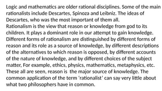 Logic and mathematics are older rational disciplines. Some of the main
rationalists include Descartes, Spinoza and Leibniz. The ideas of
Descartes, who was the most important of them all.
Rationalism is the view that reason or knowledge from god to its
children. It plays a dominant role in our attempt to gain knowledge.
Different forms of rationalism are distinguished by different forms of
reason and its role as a source of knowledge, by different descriptions
of the alternatives to which reason is opposed, by different accounts
of the nature of knowledge, and by different choices of the subject
matter, For example, ethics, physics, mathematics, metaphysics, etc.
These all are seen, reason is the major source of knowledge. The
common application of the term ‘rationalist’ can say very little about
what two philosophers have in common.
 