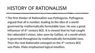 HISTORY OF RATIONALISM
• The first thinker of Rationalism was Pythagoras. Pythagoras
argued that all is number, leading to the idea of a world
governed by mathematically formulable laws. He was a great
influencer of 6th
century BCE. It is viewed that he had caught
the rationalist’s vision, later seen by Galileo, of a world which
is governed throughout by mathematically formulable laws.
Then the next Rationalist emerged on the 4th
century BCE
was Plato. Plato emphasised logical intuition.
 