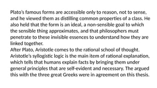 Plato’s famous forms are accessible only to reason, not to sense,
and he viewed them as distilling common properties of a class. He
also held that the form is an ideal, a non-sensible goal to which
the sensible thing approximates, and that philosophers must
penetrate to these invisible essences to understand how they are
linked together.
After Plato, Aristotle comes to the rational school of thought.
Aristotle’s syllogistic logic is the main item of rational explanation,
which tells that humans explain facts by bringing them under
general principles that are self-evident and necessary. The argued
this with the three great Greeks were in agreement on this thesis.
 