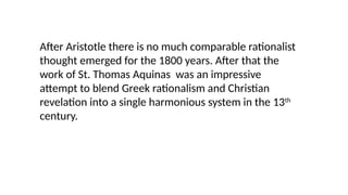 After Aristotle there is no much comparable rationalist
thought emerged for the 1800 years. After that the
work of St. Thomas Aquinas was an impressive
attempt to blend Greek rationalism and Christian
revelation into a single harmonious system in the 13th
century.
 