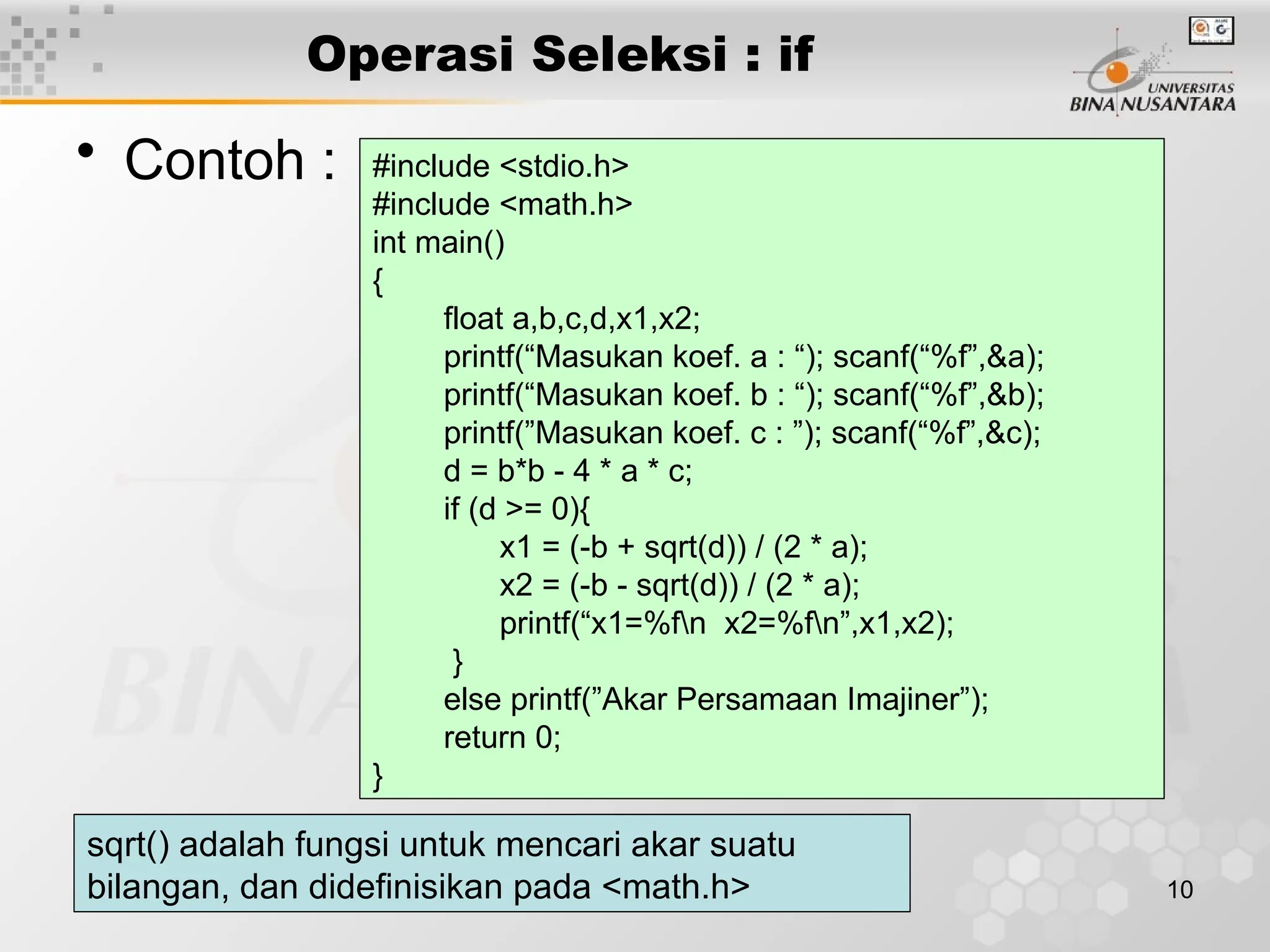10
Operasi Seleksi : if
• Contoh : #include <stdio.h>
#include <math.h>
int main()
{
float a,b,c,d,x1,x2;
printf(“Masukan koef. a : “); scanf(“%f”,&a);
printf(“Masukan koef. b : “); scanf(“%f”,&b);
printf(”Masukan koef. c : ”); scanf(“%f”,&c);
d = b*b - 4 * a * c;
if (d >= 0){
x1 = (-b + sqrt(d)) / (2 * a);
x2 = (-b - sqrt(d)) / (2 * a);
printf(“x1=%fn x2=%fn”,x1,x2);
}
else printf(”Akar Persamaan Imajiner”);
return 0;
}
sqrt() adalah fungsi untuk mencari akar suatu
bilangan, dan didefinisikan pada <math.h>
 