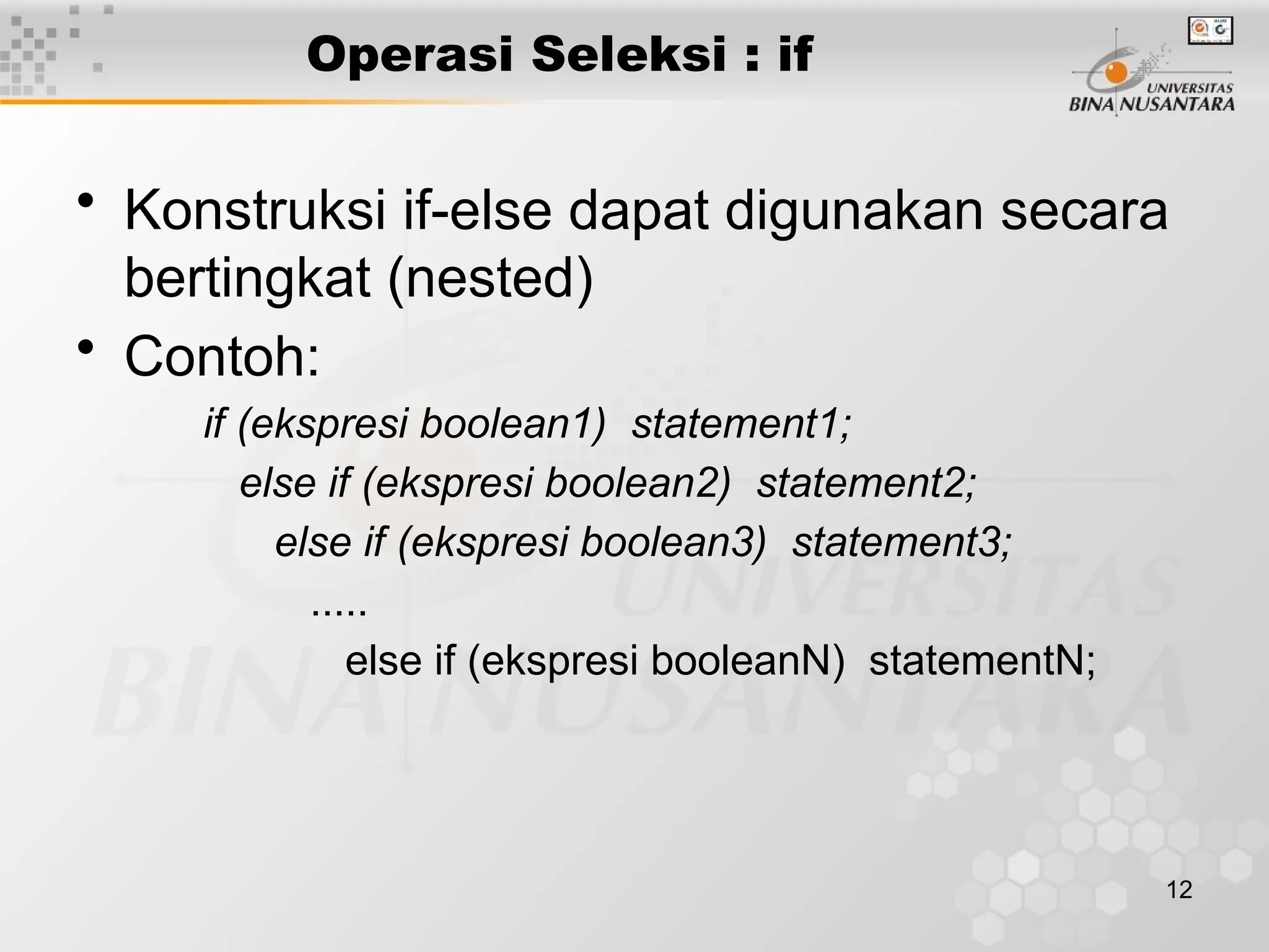 12
Operasi Seleksi : if
• Konstruksi if-else dapat digunakan secara
bertingkat (nested)
• Contoh:
if (ekspresi boolean1) statement1;
else if (ekspresi boolean2) statement2;
else if (ekspresi boolean3) statement3;
.....
else if (ekspresi booleanN) statementN;
 